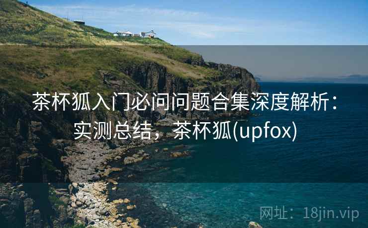 茶杯狐入门必问问题合集深度解析:实测总结,茶杯狐(upfox) 茶杯狐入门必问问题合集深度解析:实测总结,茶杯狐(upfox)