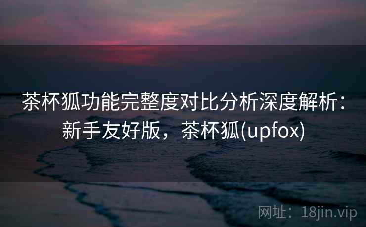 茶杯狐功能完整度对比分析深度解析:新手友好版,茶杯狐(upfox) 茶杯狐功能完整度对比分析深度解析:新手友好版,茶杯狐(upfox)