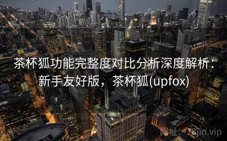 茶杯狐功能完整度对比分析深度解析:新手友好版,茶杯狐(upfox) 茶杯狐功能完整度对比分析深度解析:新手友好版,茶杯狐(upfox)
