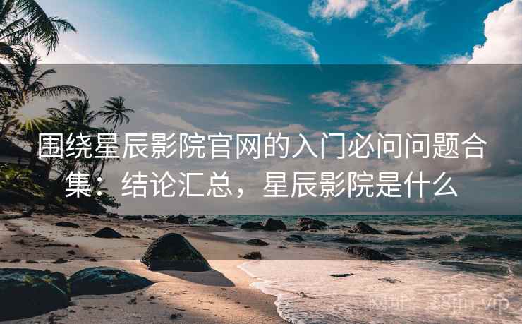围绕星辰影院官网的入门必问问题合集：结论汇总，星辰影院是什么